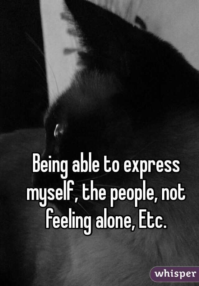 Being able to express myself, the people, not feeling alone, Etc.