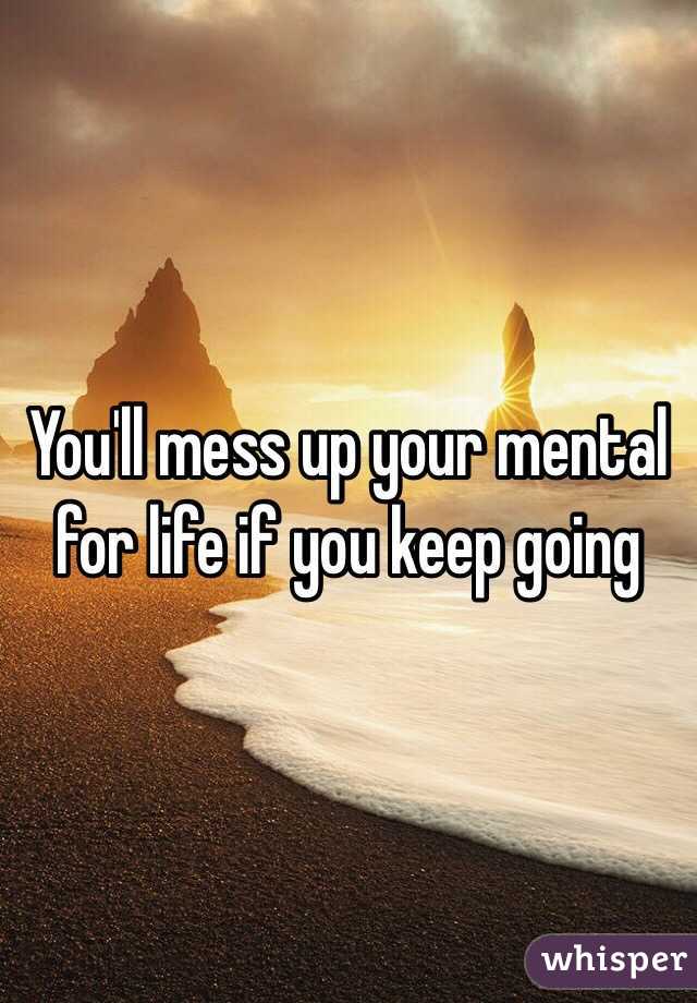 You'll mess up your mental for life if you keep going