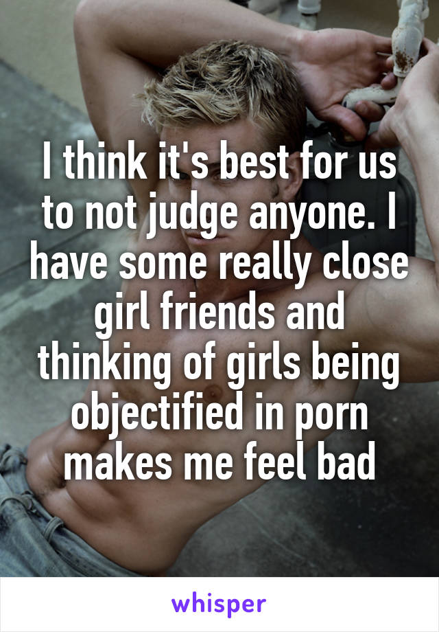 I think it's best for us to not judge anyone. I have some really close girl friends and thinking of girls being objectified in porn makes me feel bad