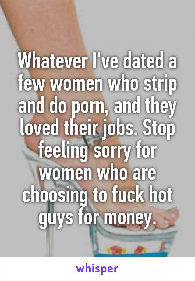 Whatever I've dated a few women who strip and do porn, and they loved their jobs. Stop feeling sorry for women who are choosing to fuck hot guys for money.