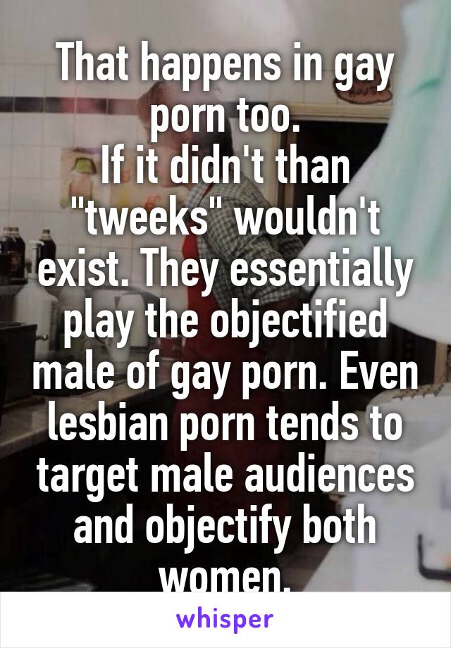 That happens in gay porn too.
If it didn't than "tweeks" wouldn't exist. They essentially play the objectified male of gay porn. Even lesbian porn tends to target male audiences and objectify both women.