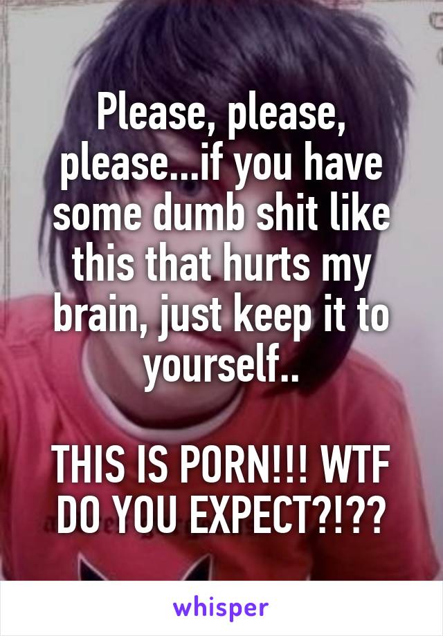 Please, please, please...if you have some dumb shit like this that hurts my brain, just keep it to yourself..

THIS IS PORN!!! WTF DO YOU EXPECT?!??