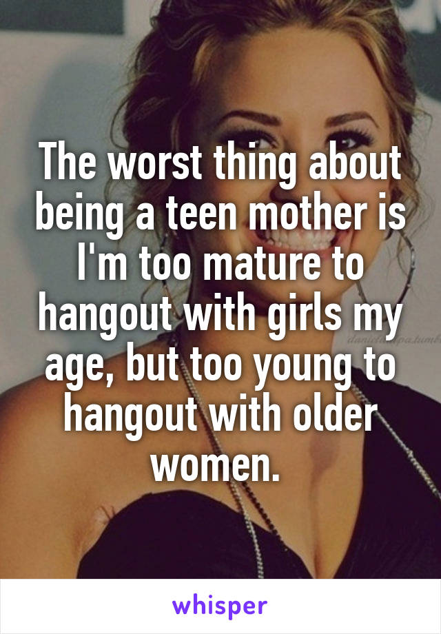 The worst thing about being a teen mother is I'm too mature to hangout with girls my age, but too young to hangout with older women. 