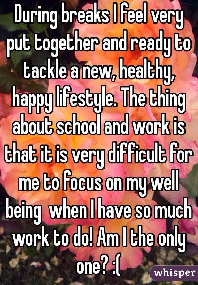 During breaks I feel very put together and ready to tackle a new, healthy, happy lifestyle. The thing about school and work is that it is very difficult for me to focus on my well being  when I have so much work to do! Am I the only one? :(