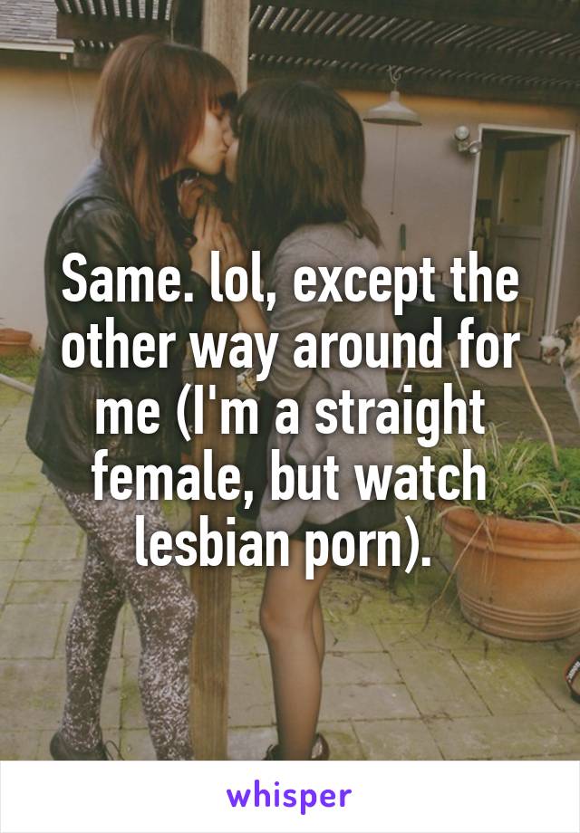 Same. lol, except the other way around for me (I'm a straight female, but watch lesbian porn). 