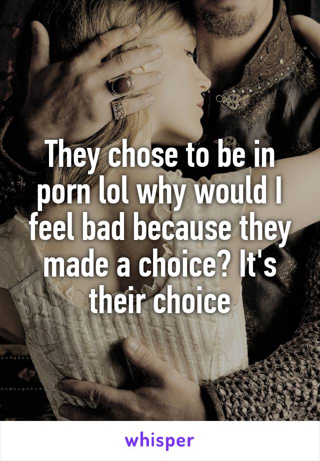 They chose to be in porn lol why would I feel bad because they made a choice? It's their choice