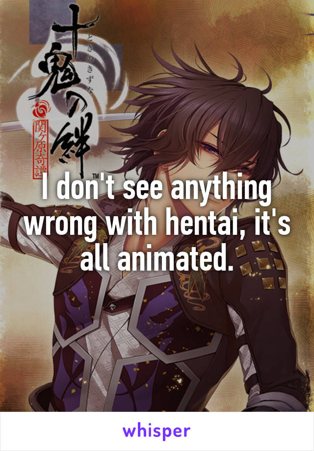 I don't see anything wrong with hentai, it's all animated.