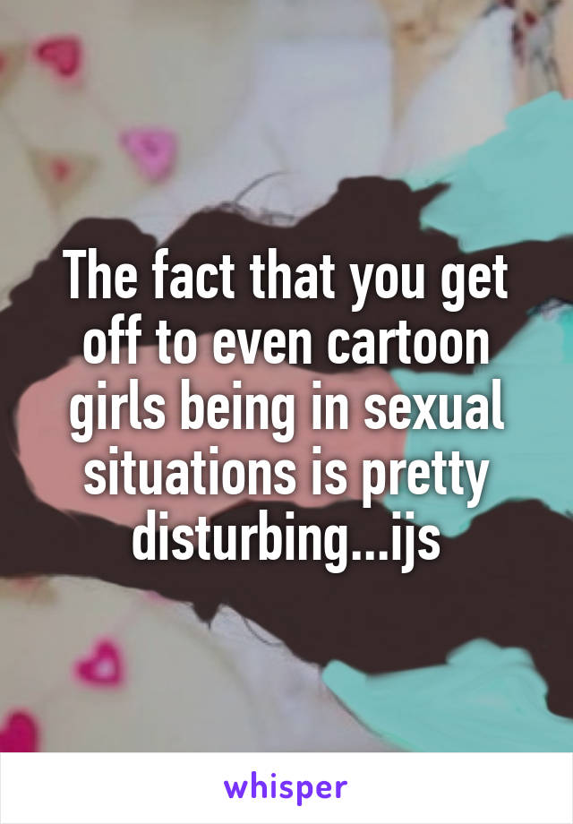 The fact that you get off to even cartoon girls being in sexual situations is pretty disturbing...ijs