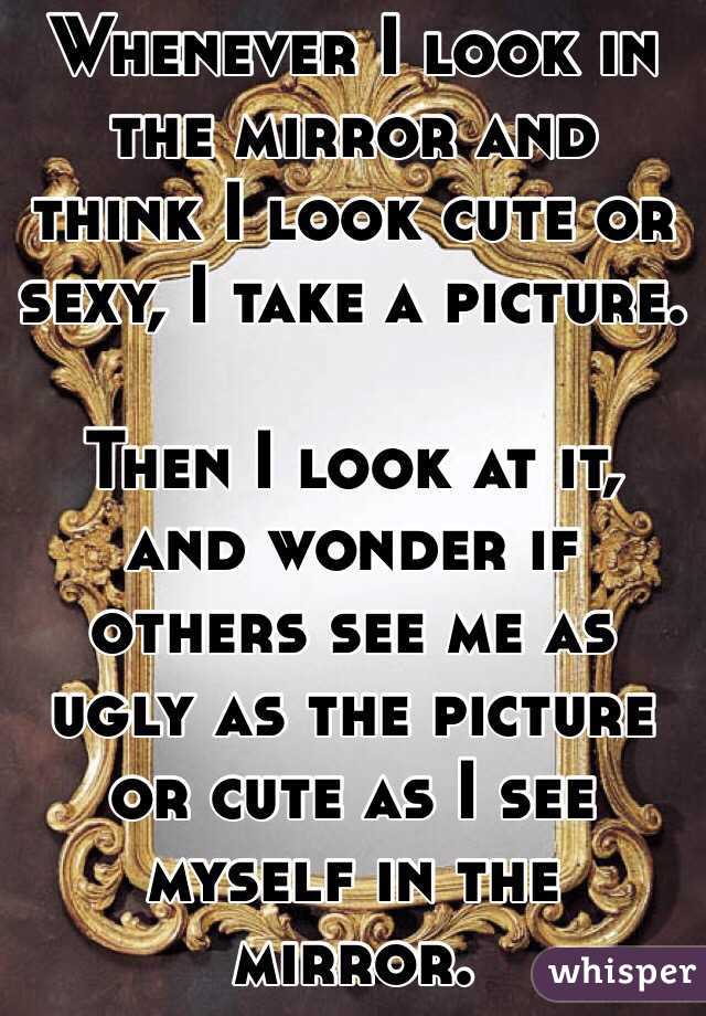 Whenever I look in the mirror and think I look cute or sexy, I take a picture. 

Then I look at it, and wonder if others see me as ugly as the picture or cute as I see myself in the mirror. 