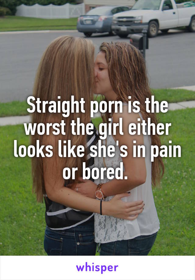 Straight porn is the worst the girl either looks like she's in pain or bored. 