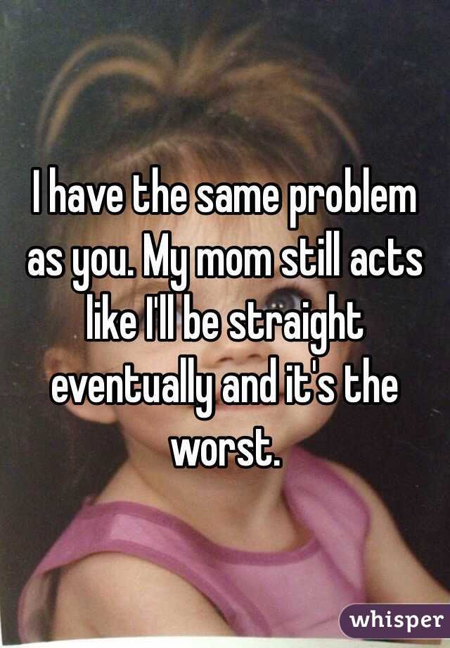 I have the same problem as you. My mom still acts like I'll be straight eventually and it's the worst.