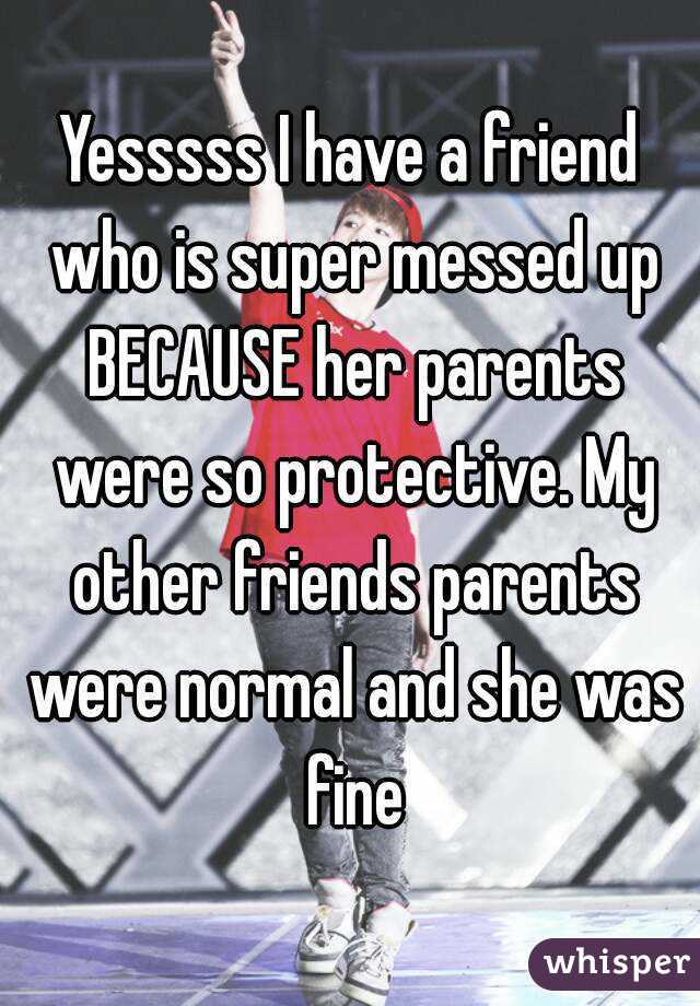 Yesssss I have a friend who is super messed up BECAUSE her parents were so protective. My other friends parents were normal and she was fine