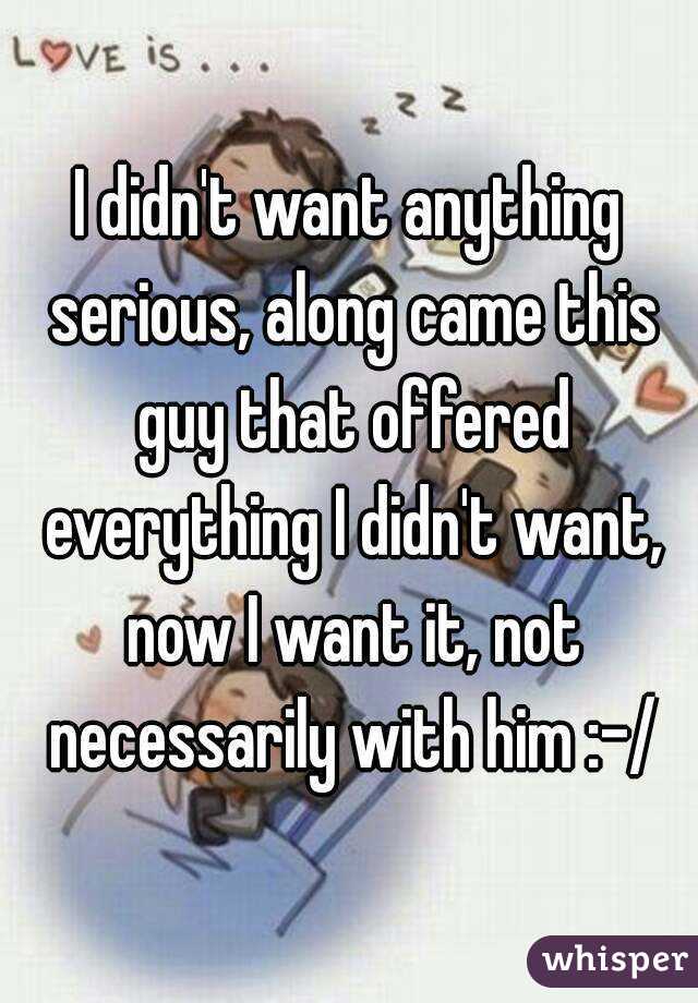I didn't want anything serious, along came this guy that offered everything I didn't want, now I want it, not necessarily with him :-/