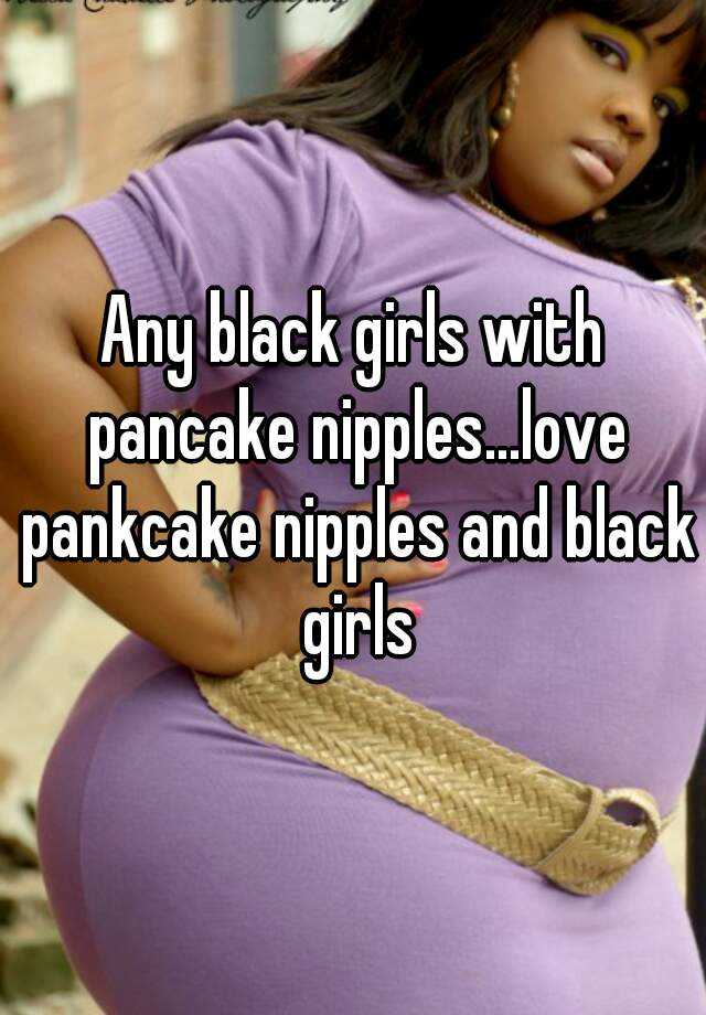 Any black girls with pancake nipples...love pankcake nipples and black girls