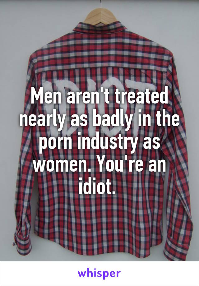 Men aren't treated nearly as badly in the porn industry as women. You're an idiot. 