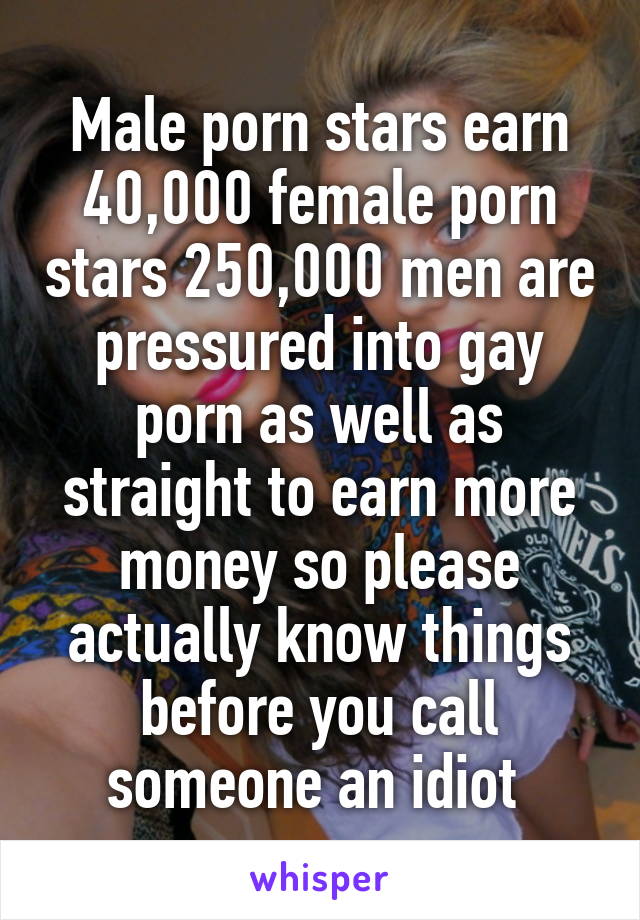 Male porn stars earn 40,000 female porn stars 250,000 men are pressured into gay porn as well as straight to earn more money so please actually know things before you call someone an idiot 