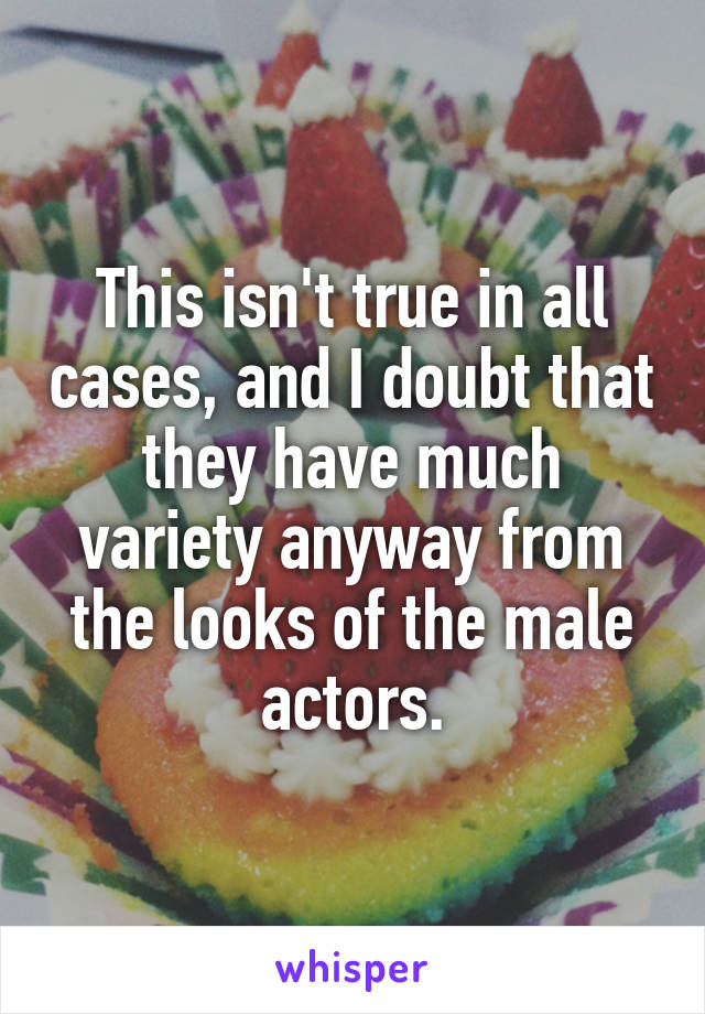 This isn't true in all cases, and I doubt that they have much variety anyway from the looks of the male actors.