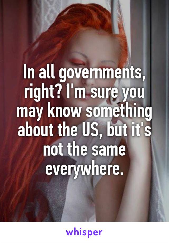 In all governments, right? I'm sure you may know something about the US, but it's not the same everywhere.