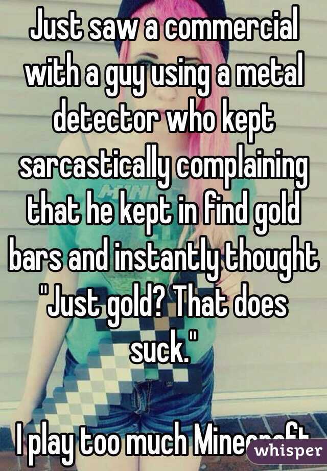  Just saw a commercial with a guy using a metal detector who kept sarcastically complaining that he kept in find gold bars and instantly thought "Just gold? That does suck."

I play too much Minecraft