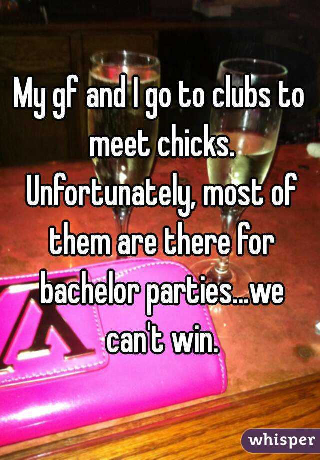 My gf and I go to clubs to meet chicks. Unfortunately, most of them are there for bachelor parties...we can't win.