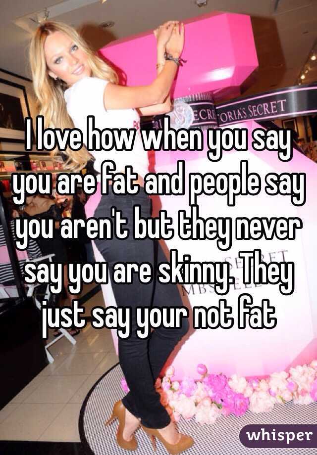 I love how when you say you are fat and people say you aren't but they never say you are skinny. They just say your not fat 