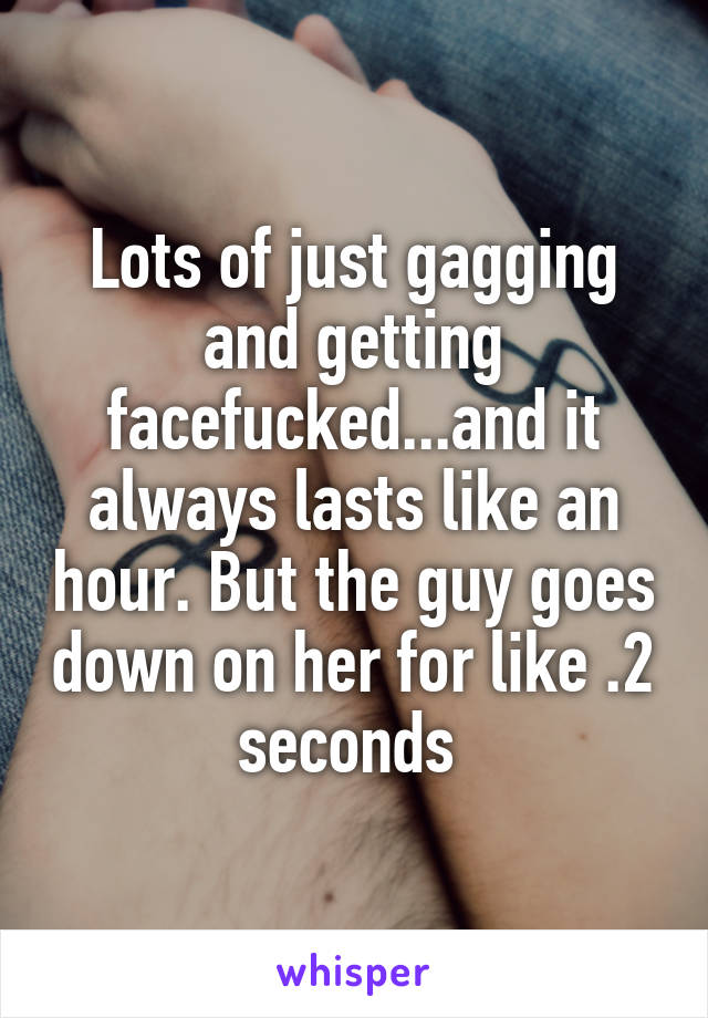 Lots of just gagging and getting facefucked...and it always lasts like an hour. But the guy goes down on her for like .2 seconds 