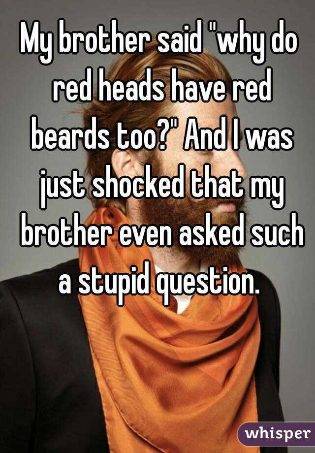 My brother said "why do red heads have red beards too?" And I was just shocked that my brother even asked such a stupid question. 