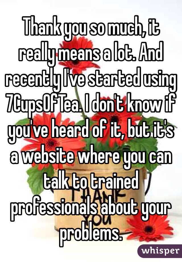 Thank you so much, it really means a lot. And recently I've started using 7CupsOfTea. I don't know if you've heard of it, but it's a website where you can talk to trained professionals about your problems. 