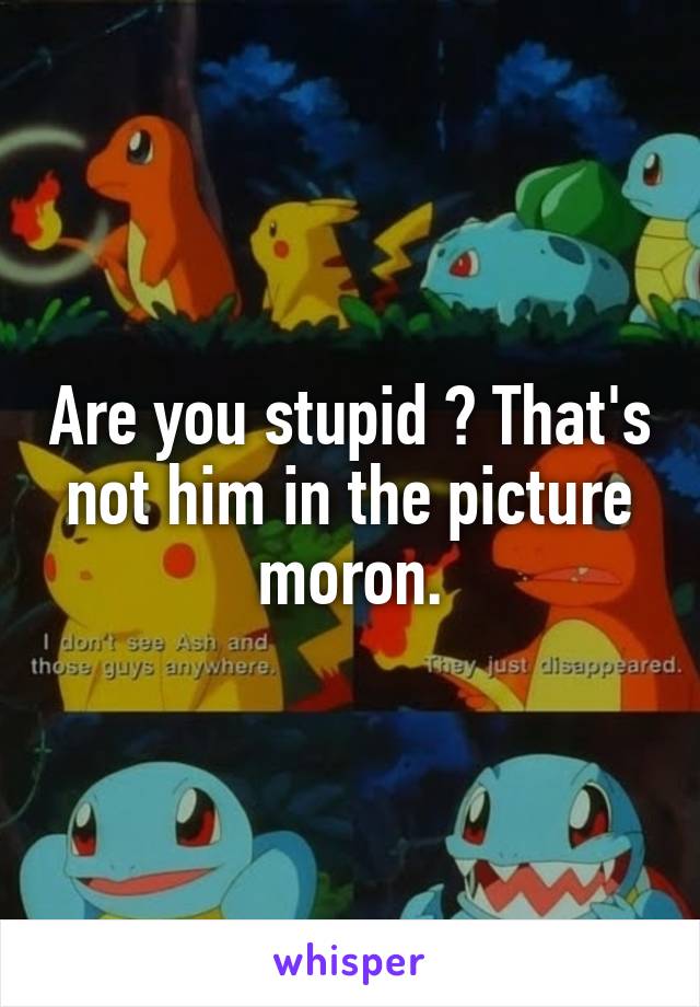 Are you stupid ? That's not him in the picture moron.
