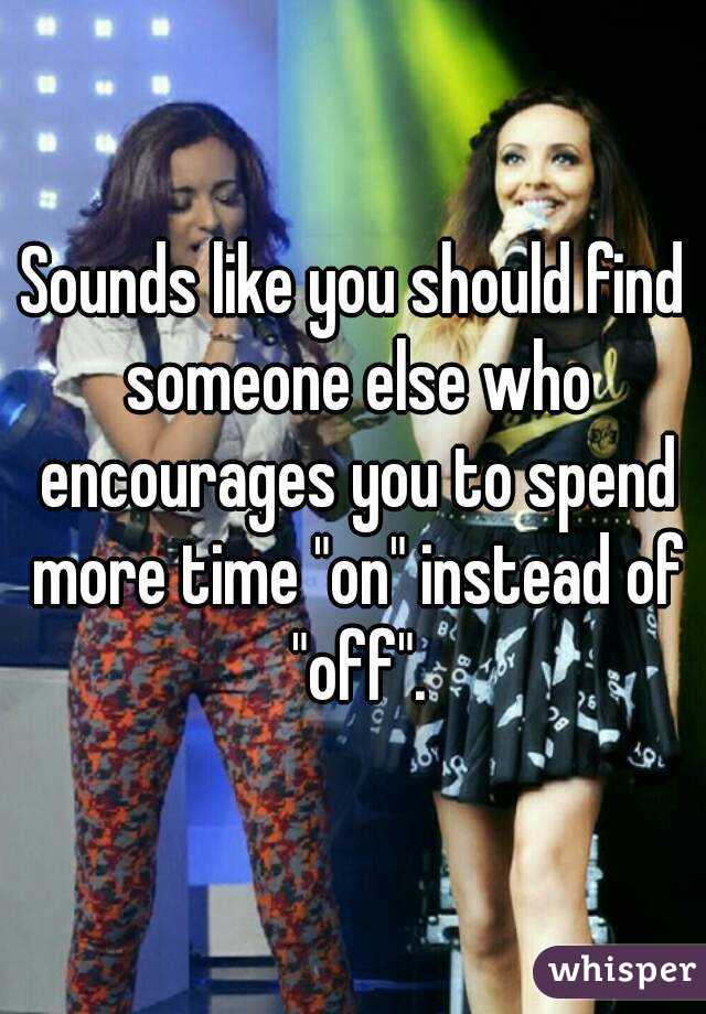 Sounds like you should find someone else who encourages you to spend more time "on" instead of "off".