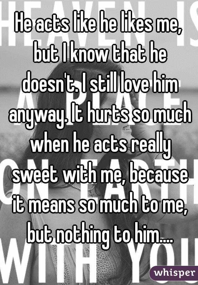 He acts like he likes me, but I know that he doesn't. I still love him anyway. It hurts so much when he acts really sweet with me, because it means so much to me, but nothing to him....