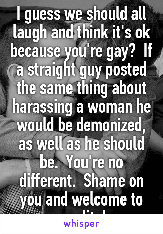 I guess we should all laugh and think it's ok because you're gay?  If a straight guy posted the same thing about harassing a woman he would be demonized, as well as he should be.  You're no different.  Shame on you and welcome to equality! 
