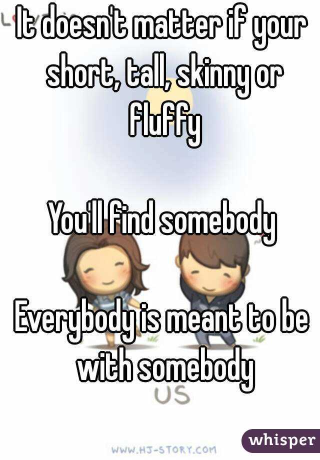 It doesn't matter if your short, tall, skinny or fluffy

You'll find somebody

Everybody is meant to be with somebody