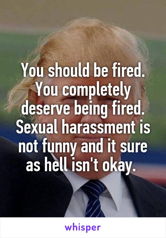 You should be fired. You completely deserve being fired. Sexual harassment is not funny and it sure as hell isn't okay. 