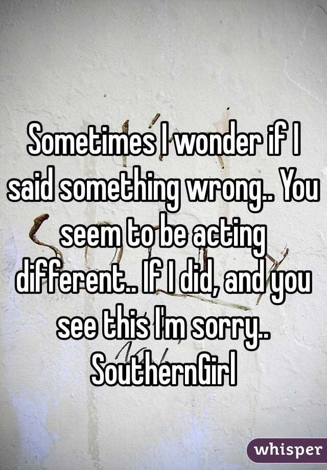 Sometimes I wonder if I said something wrong.. You seem to be acting different.. If I did, and you see this I'm sorry.. SouthernGirl