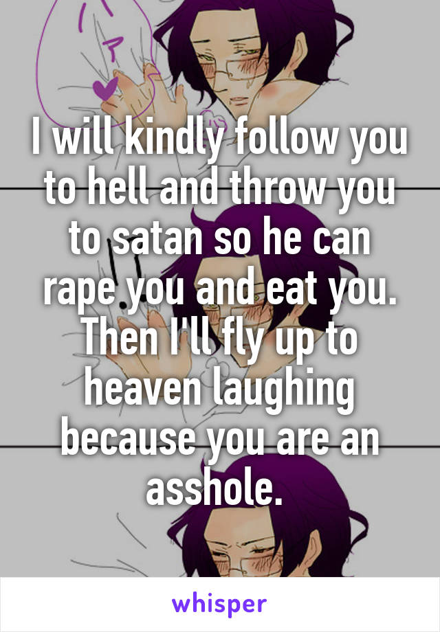 I will kindly follow you to hell and throw you to satan so he can rape you and eat you. Then I'll fly up to heaven laughing because you are an asshole. 