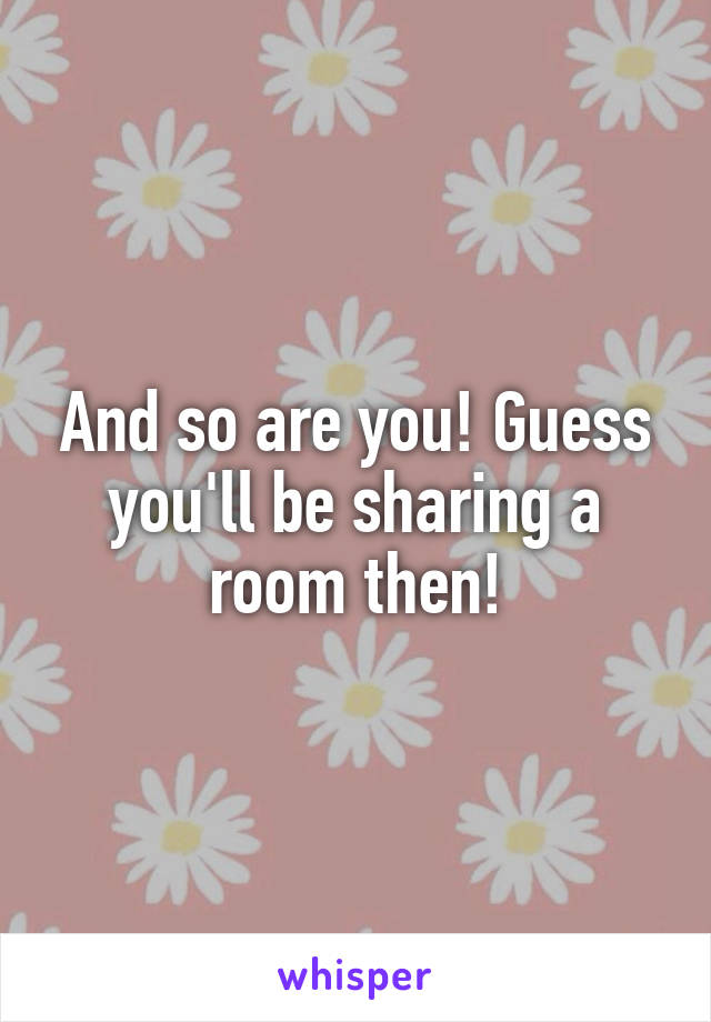 And so are you! Guess you'll be sharing a room then!
