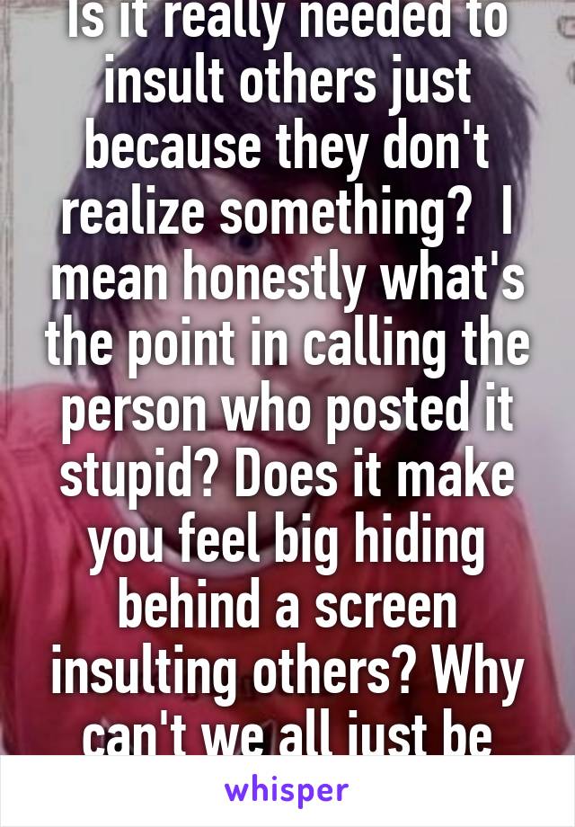 Is it really needed to insult others just because they don't realize something?  I mean honestly what's the point in calling the person who posted it stupid? Does it make you feel big hiding behind a screen insulting others? Why can't we all just be nice to each other?