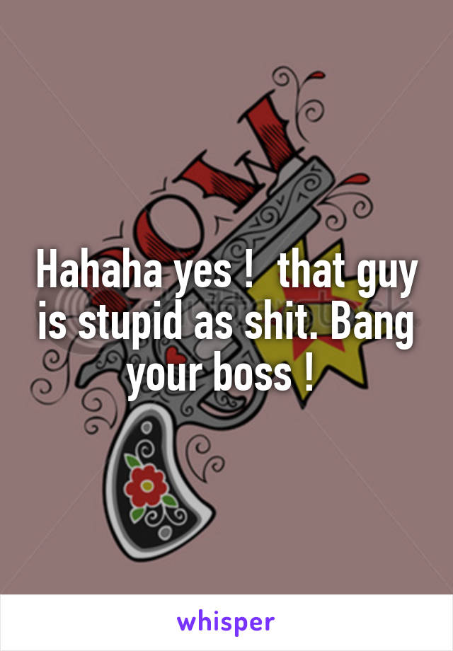 Hahaha yes !  that guy is stupid as shit. Bang your boss ! 