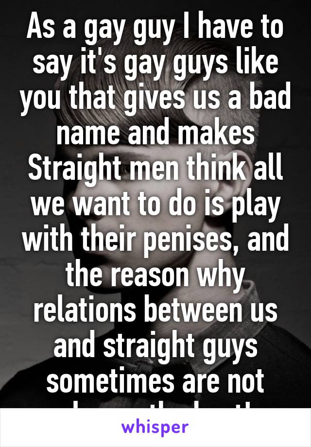 As a gay guy I have to say it's gay guys like you that gives us a bad name and makes Straight men think all we want to do is play with their penises, and the reason why relations between us and straight guys sometimes are not always the best!