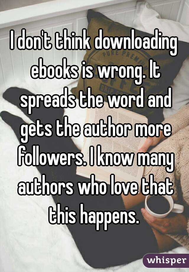 I don't think downloading ebooks is wrong. It spreads the word and gets the author more followers. I know many authors who love that this happens. 