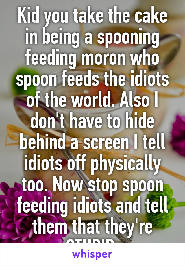 Kid you take the cake in being a spooning feeding moron who spoon feeds the idiots of the world. Also I don't have to hide behind a screen I tell idiots off physically too. Now stop spoon feeding idiots and tell them that they're STUPID.