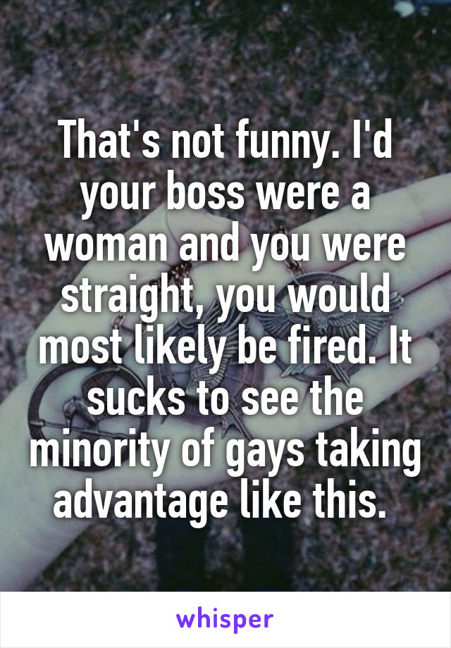 That's not funny. I'd your boss were a woman and you were straight, you would most likely be fired. It sucks to see the minority of gays taking advantage like this. 