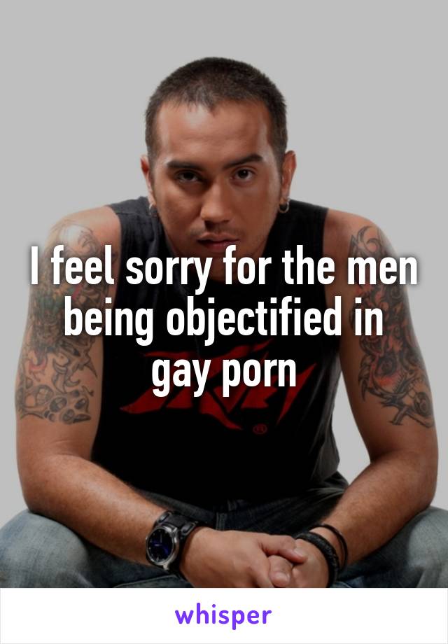 I feel sorry for the men being objectified in gay porn