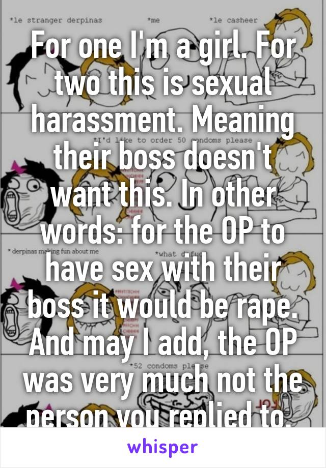 For one I'm a girl. For two this is sexual harassment. Meaning their boss doesn't want this. In other words: for the OP to have sex with their boss it would be rape. And may I add, the OP was very much not the person you replied to. 