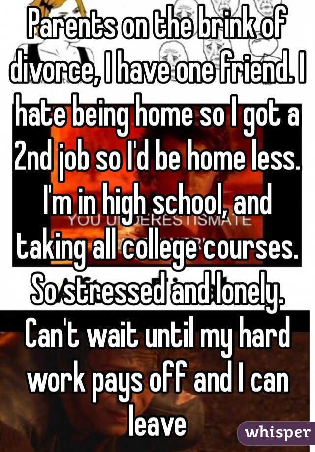 Parents on the brink of divorce, I have one friend. I hate being home so I got a 2nd job so I'd be home less. I'm in high school, and taking all college courses. So stressed and lonely. Can't wait until my hard work pays off and I can leave