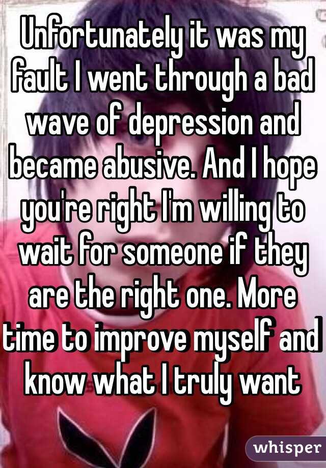 Unfortunately it was my fault I went through a bad wave of depression and became abusive. And I hope you're right I'm willing to wait for someone if they are the right one. More time to improve myself and know what I truly want 