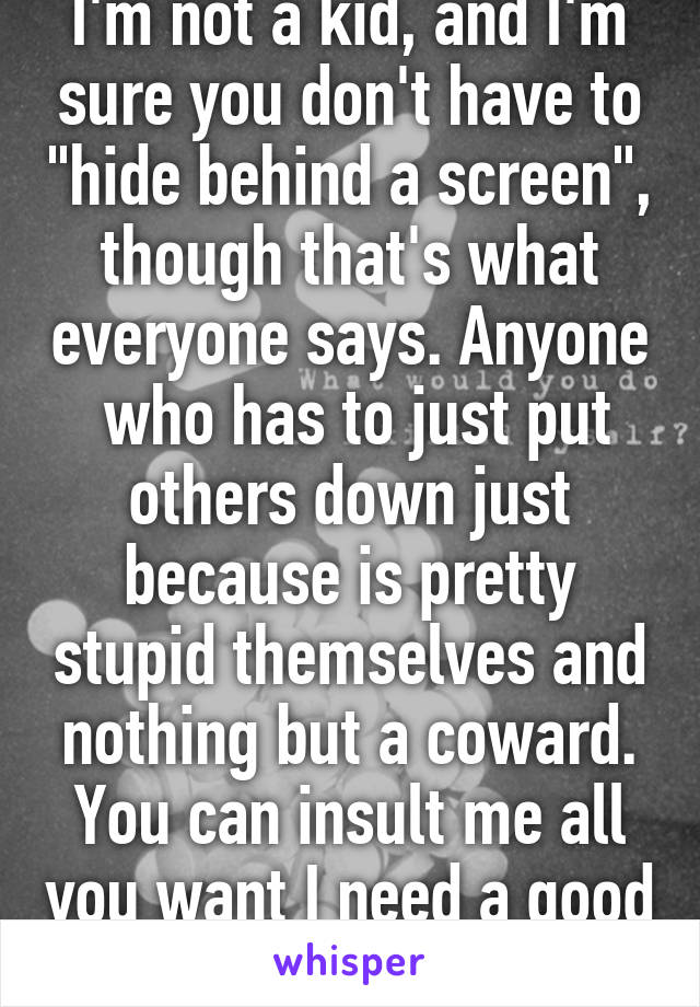 I'm not a kid, and I'm sure you don't have to "hide behind a screen", though that's what everyone says. Anyone  who has to just put others down just because is pretty stupid themselves and nothing but a coward. You can insult me all you want I need a good laugh. 