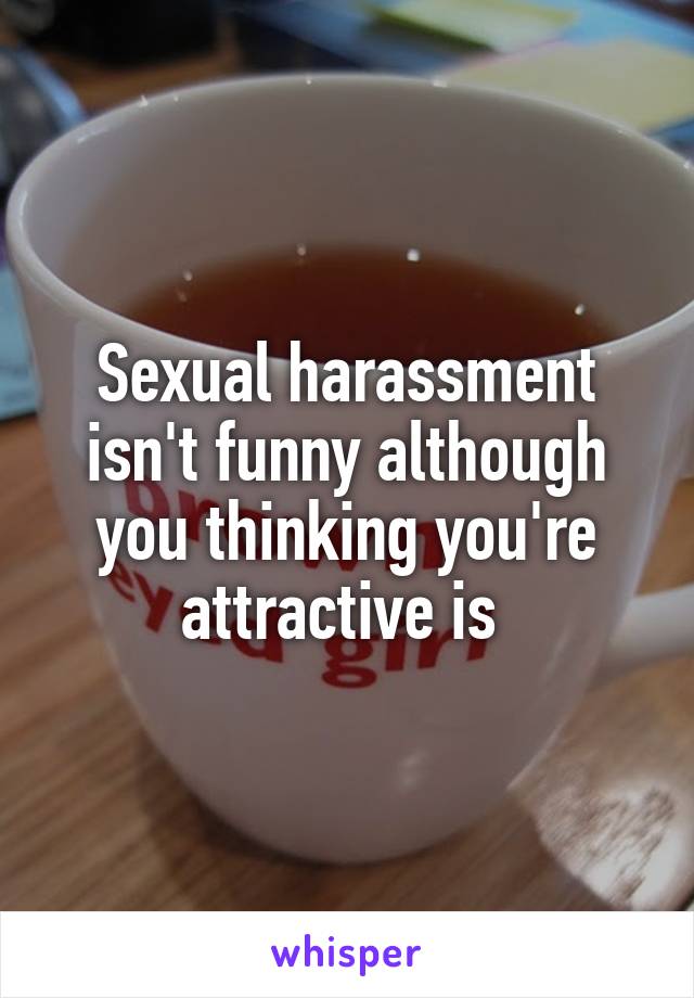Sexual harassment isn't funny although you thinking you're attractive is 