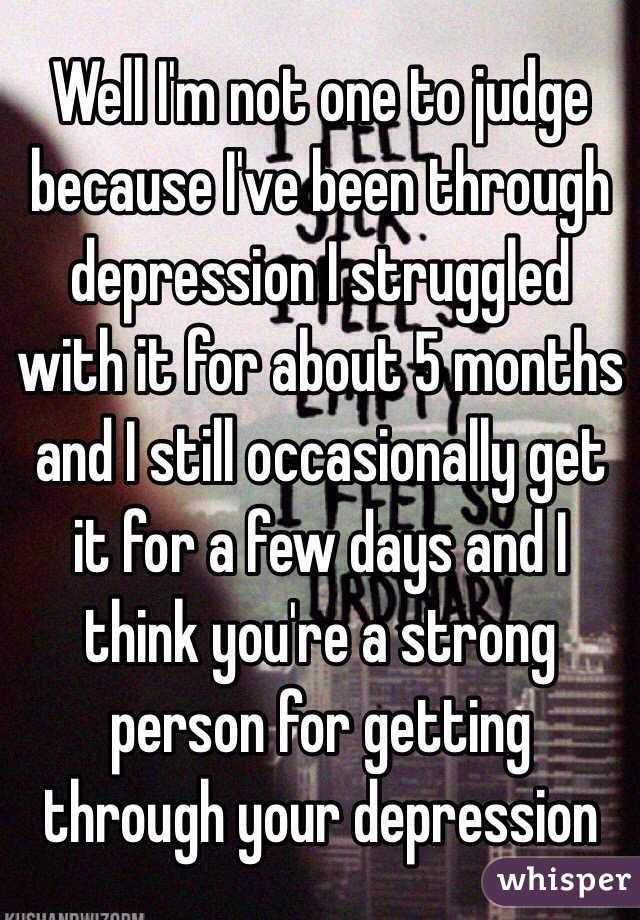 Well I'm not one to judge because I've been through depression I struggled with it for about 5 months and I still occasionally get it for a few days and I think you're a strong person for getting through your depression
